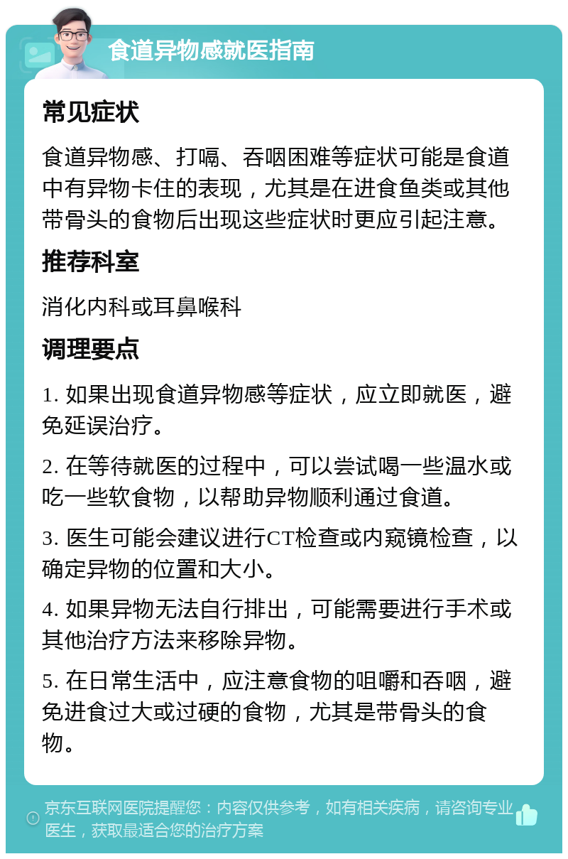 食道异物感就医指南 常见症状 食道异物感、打嗝、吞咽困难等症状可能是食道中有异物卡住的表现，尤其是在进食鱼类或其他带骨头的食物后出现这些症状时更应引起注意。 推荐科室 消化内科或耳鼻喉科 调理要点 1. 如果出现食道异物感等症状，应立即就医，避免延误治疗。 2. 在等待就医的过程中，可以尝试喝一些温水或吃一些软食物，以帮助异物顺利通过食道。 3. 医生可能会建议进行CT检查或内窥镜检查，以确定异物的位置和大小。 4. 如果异物无法自行排出，可能需要进行手术或其他治疗方法来移除异物。 5. 在日常生活中，应注意食物的咀嚼和吞咽，避免进食过大或过硬的食物，尤其是带骨头的食物。