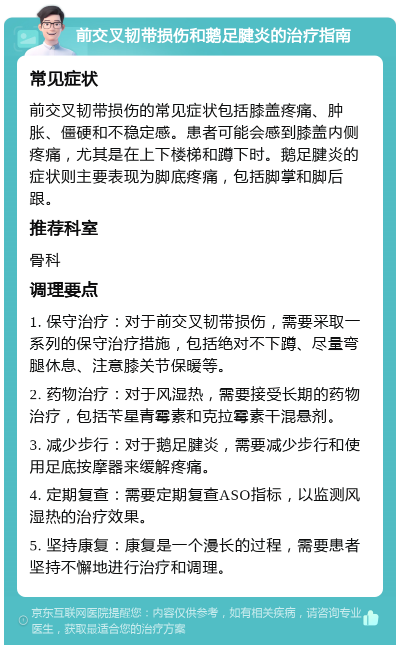 前交叉韧带损伤和鹅足腱炎的治疗指南 常见症状 前交叉韧带损伤的常见症状包括膝盖疼痛、肿胀、僵硬和不稳定感。患者可能会感到膝盖内侧疼痛，尤其是在上下楼梯和蹲下时。鹅足腱炎的症状则主要表现为脚底疼痛，包括脚掌和脚后跟。 推荐科室 骨科 调理要点 1. 保守治疗：对于前交叉韧带损伤，需要采取一系列的保守治疗措施，包括绝对不下蹲、尽量弯腿休息、注意膝关节保暖等。 2. 药物治疗：对于风湿热，需要接受长期的药物治疗，包括苄星青霉素和克拉霉素干混悬剂。 3. 减少步行：对于鹅足腱炎，需要减少步行和使用足底按摩器来缓解疼痛。 4. 定期复查：需要定期复查ASO指标，以监测风湿热的治疗效果。 5. 坚持康复：康复是一个漫长的过程，需要患者坚持不懈地进行治疗和调理。