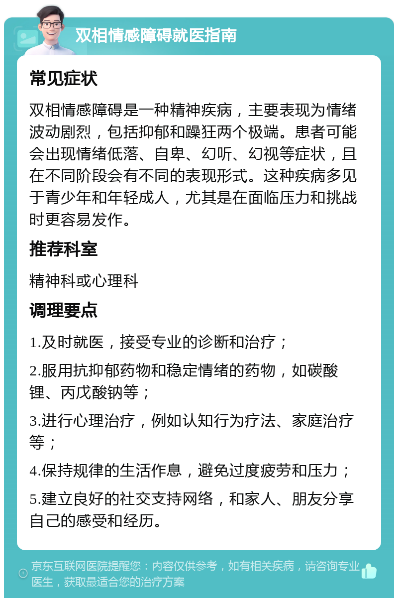 双相情感障碍就医指南 常见症状 双相情感障碍是一种精神疾病，主要表现为情绪波动剧烈，包括抑郁和躁狂两个极端。患者可能会出现情绪低落、自卑、幻听、幻视等症状，且在不同阶段会有不同的表现形式。这种疾病多见于青少年和年轻成人，尤其是在面临压力和挑战时更容易发作。 推荐科室 精神科或心理科 调理要点 1.及时就医，接受专业的诊断和治疗； 2.服用抗抑郁药物和稳定情绪的药物，如碳酸锂、丙戊酸钠等； 3.进行心理治疗，例如认知行为疗法、家庭治疗等； 4.保持规律的生活作息，避免过度疲劳和压力； 5.建立良好的社交支持网络，和家人、朋友分享自己的感受和经历。