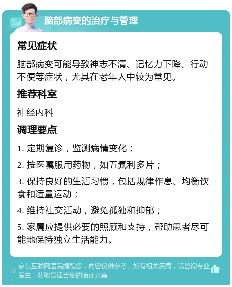 脑部病变的治疗与管理 常见症状 脑部病变可能导致神志不清、记忆力下降、行动不便等症状，尤其在老年人中较为常见。 推荐科室 神经内科 调理要点 1. 定期复诊，监测病情变化； 2. 按医嘱服用药物，如五氟利多片； 3. 保持良好的生活习惯，包括规律作息、均衡饮食和适量运动； 4. 维持社交活动，避免孤独和抑郁； 5. 家属应提供必要的照顾和支持，帮助患者尽可能地保持独立生活能力。