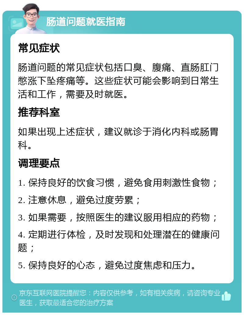 肠道问题就医指南 常见症状 肠道问题的常见症状包括口臭、腹痛、直肠肛门憋涨下坠疼痛等。这些症状可能会影响到日常生活和工作，需要及时就医。 推荐科室 如果出现上述症状，建议就诊于消化内科或肠胃科。 调理要点 1. 保持良好的饮食习惯，避免食用刺激性食物； 2. 注意休息，避免过度劳累； 3. 如果需要，按照医生的建议服用相应的药物； 4. 定期进行体检，及时发现和处理潜在的健康问题； 5. 保持良好的心态，避免过度焦虑和压力。