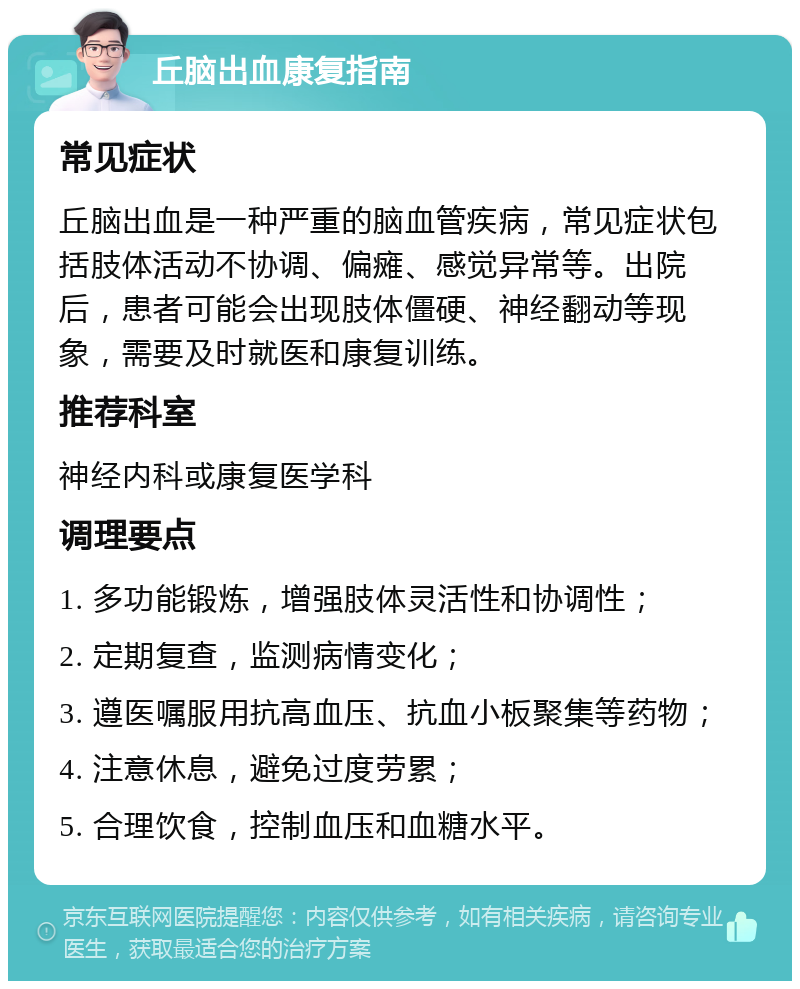 丘脑出血康复指南 常见症状 丘脑出血是一种严重的脑血管疾病，常见症状包括肢体活动不协调、偏瘫、感觉异常等。出院后，患者可能会出现肢体僵硬、神经翻动等现象，需要及时就医和康复训练。 推荐科室 神经内科或康复医学科 调理要点 1. 多功能锻炼，增强肢体灵活性和协调性； 2. 定期复查，监测病情变化； 3. 遵医嘱服用抗高血压、抗血小板聚集等药物； 4. 注意休息，避免过度劳累； 5. 合理饮食，控制血压和血糖水平。