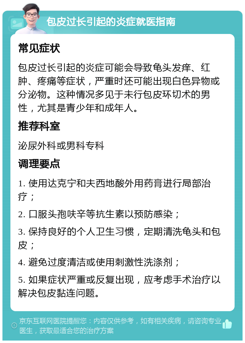 包皮过长引起的炎症就医指南 常见症状 包皮过长引起的炎症可能会导致龟头发痒、红肿、疼痛等症状，严重时还可能出现白色异物或分泌物。这种情况多见于未行包皮环切术的男性，尤其是青少年和成年人。 推荐科室 泌尿外科或男科专科 调理要点 1. 使用达克宁和夫西地酸外用药膏进行局部治疗； 2. 口服头孢呋辛等抗生素以预防感染； 3. 保持良好的个人卫生习惯，定期清洗龟头和包皮； 4. 避免过度清洁或使用刺激性洗涤剂； 5. 如果症状严重或反复出现，应考虑手术治疗以解决包皮黏连问题。