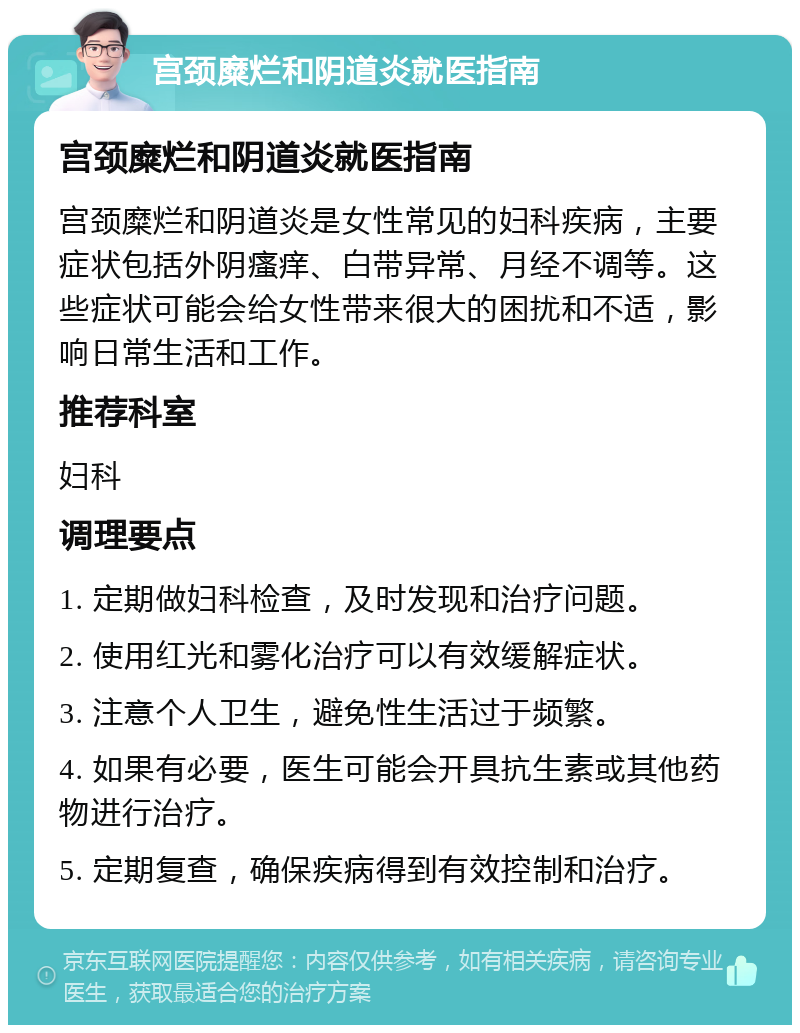 宫颈糜烂和阴道炎就医指南 宫颈糜烂和阴道炎就医指南 宫颈糜烂和阴道炎是女性常见的妇科疾病，主要症状包括外阴瘙痒、白带异常、月经不调等。这些症状可能会给女性带来很大的困扰和不适，影响日常生活和工作。 推荐科室 妇科 调理要点 1. 定期做妇科检查，及时发现和治疗问题。 2. 使用红光和雾化治疗可以有效缓解症状。 3. 注意个人卫生，避免性生活过于频繁。 4. 如果有必要，医生可能会开具抗生素或其他药物进行治疗。 5. 定期复查，确保疾病得到有效控制和治疗。