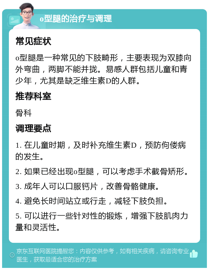 o型腿的治疗与调理 常见症状 o型腿是一种常见的下肢畸形，主要表现为双膝向外弯曲，两脚不能并拢。易感人群包括儿童和青少年，尤其是缺乏维生素D的人群。 推荐科室 骨科 调理要点 1. 在儿童时期，及时补充维生素D，预防佝偻病的发生。 2. 如果已经出现o型腿，可以考虑手术截骨矫形。 3. 成年人可以口服钙片，改善骨骼健康。 4. 避免长时间站立或行走，减轻下肢负担。 5. 可以进行一些针对性的锻炼，增强下肢肌肉力量和灵活性。