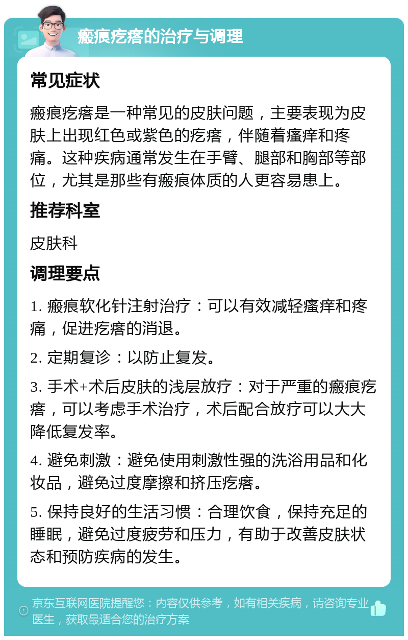 瘢痕疙瘩的治疗与调理 常见症状 瘢痕疙瘩是一种常见的皮肤问题，主要表现为皮肤上出现红色或紫色的疙瘩，伴随着瘙痒和疼痛。这种疾病通常发生在手臂、腿部和胸部等部位，尤其是那些有瘢痕体质的人更容易患上。 推荐科室 皮肤科 调理要点 1. 瘢痕软化针注射治疗：可以有效减轻瘙痒和疼痛，促进疙瘩的消退。 2. 定期复诊：以防止复发。 3. 手术+术后皮肤的浅层放疗：对于严重的瘢痕疙瘩，可以考虑手术治疗，术后配合放疗可以大大降低复发率。 4. 避免刺激：避免使用刺激性强的洗浴用品和化妆品，避免过度摩擦和挤压疙瘩。 5. 保持良好的生活习惯：合理饮食，保持充足的睡眠，避免过度疲劳和压力，有助于改善皮肤状态和预防疾病的发生。