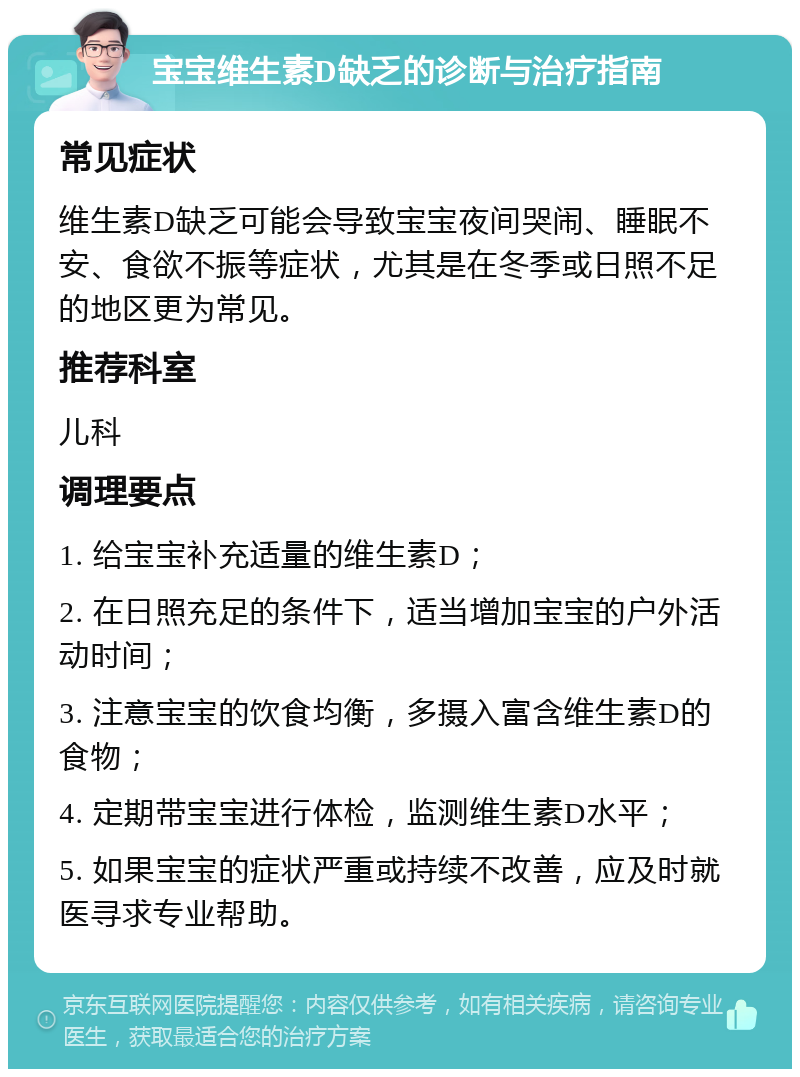 宝宝维生素D缺乏的诊断与治疗指南 常见症状 维生素D缺乏可能会导致宝宝夜间哭闹、睡眠不安、食欲不振等症状，尤其是在冬季或日照不足的地区更为常见。 推荐科室 儿科 调理要点 1. 给宝宝补充适量的维生素D； 2. 在日照充足的条件下，适当增加宝宝的户外活动时间； 3. 注意宝宝的饮食均衡，多摄入富含维生素D的食物； 4. 定期带宝宝进行体检，监测维生素D水平； 5. 如果宝宝的症状严重或持续不改善，应及时就医寻求专业帮助。