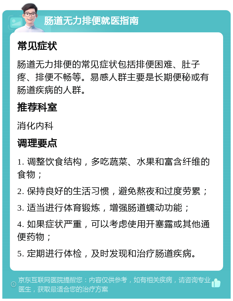 肠道无力排便就医指南 常见症状 肠道无力排便的常见症状包括排便困难、肚子疼、排便不畅等。易感人群主要是长期便秘或有肠道疾病的人群。 推荐科室 消化内科 调理要点 1. 调整饮食结构，多吃蔬菜、水果和富含纤维的食物； 2. 保持良好的生活习惯，避免熬夜和过度劳累； 3. 适当进行体育锻炼，增强肠道蠕动功能； 4. 如果症状严重，可以考虑使用开塞露或其他通便药物； 5. 定期进行体检，及时发现和治疗肠道疾病。