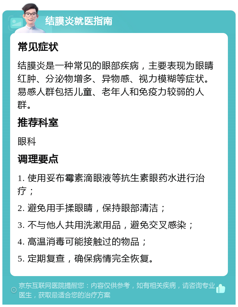 结膜炎就医指南 常见症状 结膜炎是一种常见的眼部疾病，主要表现为眼睛红肿、分泌物增多、异物感、视力模糊等症状。易感人群包括儿童、老年人和免疫力较弱的人群。 推荐科室 眼科 调理要点 1. 使用妥布霉素滴眼液等抗生素眼药水进行治疗； 2. 避免用手揉眼睛，保持眼部清洁； 3. 不与他人共用洗漱用品，避免交叉感染； 4. 高温消毒可能接触过的物品； 5. 定期复查，确保病情完全恢复。