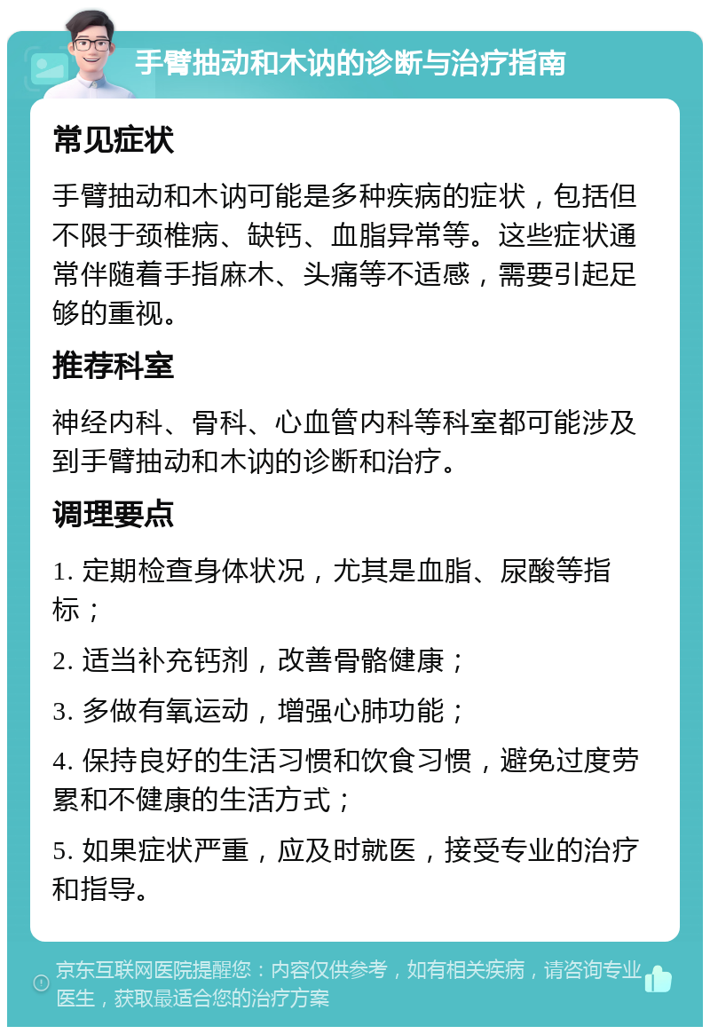 手臂抽动和木讷的诊断与治疗指南 常见症状 手臂抽动和木讷可能是多种疾病的症状，包括但不限于颈椎病、缺钙、血脂异常等。这些症状通常伴随着手指麻木、头痛等不适感，需要引起足够的重视。 推荐科室 神经内科、骨科、心血管内科等科室都可能涉及到手臂抽动和木讷的诊断和治疗。 调理要点 1. 定期检查身体状况，尤其是血脂、尿酸等指标； 2. 适当补充钙剂，改善骨骼健康； 3. 多做有氧运动，增强心肺功能； 4. 保持良好的生活习惯和饮食习惯，避免过度劳累和不健康的生活方式； 5. 如果症状严重，应及时就医，接受专业的治疗和指导。