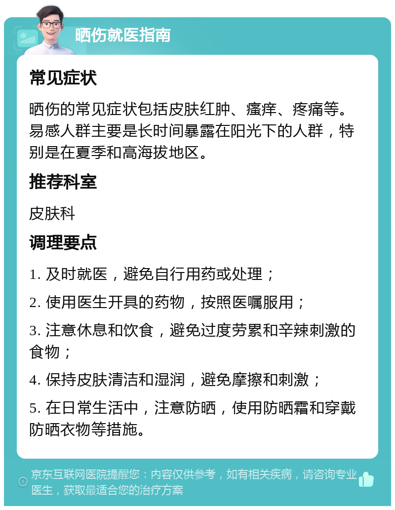 晒伤就医指南 常见症状 晒伤的常见症状包括皮肤红肿、瘙痒、疼痛等。易感人群主要是长时间暴露在阳光下的人群，特别是在夏季和高海拔地区。 推荐科室 皮肤科 调理要点 1. 及时就医，避免自行用药或处理； 2. 使用医生开具的药物，按照医嘱服用； 3. 注意休息和饮食，避免过度劳累和辛辣刺激的食物； 4. 保持皮肤清洁和湿润，避免摩擦和刺激； 5. 在日常生活中，注意防晒，使用防晒霜和穿戴防晒衣物等措施。