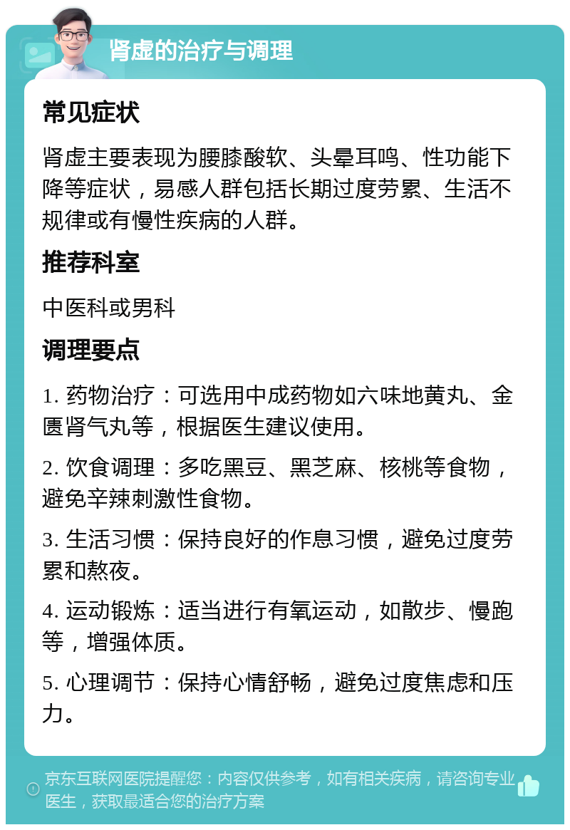 肾虚的治疗与调理 常见症状 肾虚主要表现为腰膝酸软、头晕耳鸣、性功能下降等症状，易感人群包括长期过度劳累、生活不规律或有慢性疾病的人群。 推荐科室 中医科或男科 调理要点 1. 药物治疗：可选用中成药物如六味地黄丸、金匮肾气丸等，根据医生建议使用。 2. 饮食调理：多吃黑豆、黑芝麻、核桃等食物，避免辛辣刺激性食物。 3. 生活习惯：保持良好的作息习惯，避免过度劳累和熬夜。 4. 运动锻炼：适当进行有氧运动，如散步、慢跑等，增强体质。 5. 心理调节：保持心情舒畅，避免过度焦虑和压力。