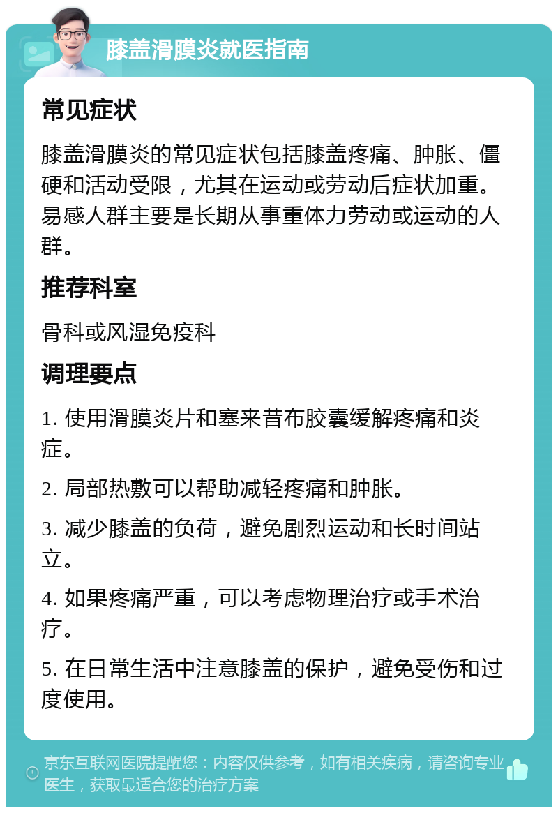 膝盖滑膜炎就医指南 常见症状 膝盖滑膜炎的常见症状包括膝盖疼痛、肿胀、僵硬和活动受限，尤其在运动或劳动后症状加重。易感人群主要是长期从事重体力劳动或运动的人群。 推荐科室 骨科或风湿免疫科 调理要点 1. 使用滑膜炎片和塞来昔布胶囊缓解疼痛和炎症。 2. 局部热敷可以帮助减轻疼痛和肿胀。 3. 减少膝盖的负荷，避免剧烈运动和长时间站立。 4. 如果疼痛严重，可以考虑物理治疗或手术治疗。 5. 在日常生活中注意膝盖的保护，避免受伤和过度使用。