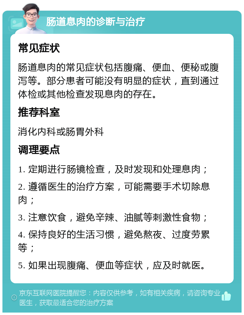 肠道息肉的诊断与治疗 常见症状 肠道息肉的常见症状包括腹痛、便血、便秘或腹泻等。部分患者可能没有明显的症状，直到通过体检或其他检查发现息肉的存在。 推荐科室 消化内科或肠胃外科 调理要点 1. 定期进行肠镜检查，及时发现和处理息肉； 2. 遵循医生的治疗方案，可能需要手术切除息肉； 3. 注意饮食，避免辛辣、油腻等刺激性食物； 4. 保持良好的生活习惯，避免熬夜、过度劳累等； 5. 如果出现腹痛、便血等症状，应及时就医。