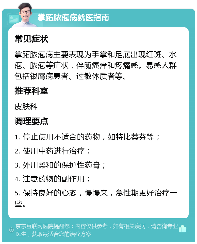 掌跖脓疱病就医指南 常见症状 掌跖脓疱病主要表现为手掌和足底出现红斑、水疱、脓疱等症状，伴随瘙痒和疼痛感。易感人群包括银屑病患者、过敏体质者等。 推荐科室 皮肤科 调理要点 1. 停止使用不适合的药物，如特比萘芬等； 2. 使用中药进行治疗； 3. 外用柔和的保护性药膏； 4. 注意药物的副作用； 5. 保持良好的心态，慢慢来，急性期更好治疗一些。