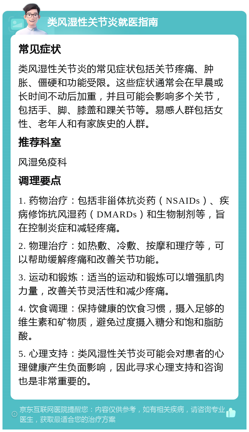 类风湿性关节炎就医指南 常见症状 类风湿性关节炎的常见症状包括关节疼痛、肿胀、僵硬和功能受限。这些症状通常会在早晨或长时间不动后加重，并且可能会影响多个关节，包括手、脚、膝盖和踝关节等。易感人群包括女性、老年人和有家族史的人群。 推荐科室 风湿免疫科 调理要点 1. 药物治疗：包括非甾体抗炎药（NSAIDs）、疾病修饰抗风湿药（DMARDs）和生物制剂等，旨在控制炎症和减轻疼痛。 2. 物理治疗：如热敷、冷敷、按摩和理疗等，可以帮助缓解疼痛和改善关节功能。 3. 运动和锻炼：适当的运动和锻炼可以增强肌肉力量，改善关节灵活性和减少疼痛。 4. 饮食调理：保持健康的饮食习惯，摄入足够的维生素和矿物质，避免过度摄入糖分和饱和脂肪酸。 5. 心理支持：类风湿性关节炎可能会对患者的心理健康产生负面影响，因此寻求心理支持和咨询也是非常重要的。