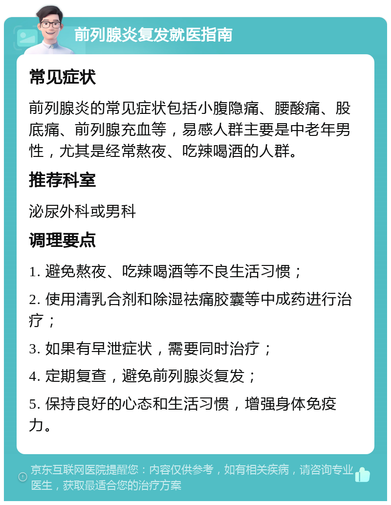 前列腺炎复发就医指南 常见症状 前列腺炎的常见症状包括小腹隐痛、腰酸痛、股底痛、前列腺充血等，易感人群主要是中老年男性，尤其是经常熬夜、吃辣喝酒的人群。 推荐科室 泌尿外科或男科 调理要点 1. 避免熬夜、吃辣喝酒等不良生活习惯； 2. 使用清乳合剂和除湿祛痛胶囊等中成药进行治疗； 3. 如果有早泄症状，需要同时治疗； 4. 定期复查，避免前列腺炎复发； 5. 保持良好的心态和生活习惯，增强身体免疫力。