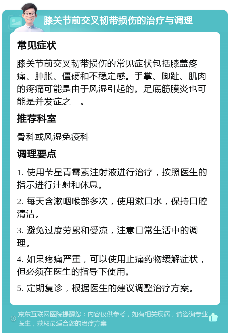 膝关节前交叉韧带损伤的治疗与调理 常见症状 膝关节前交叉韧带损伤的常见症状包括膝盖疼痛、肿胀、僵硬和不稳定感。手掌、脚趾、肌肉的疼痛可能是由于风湿引起的。足底筋膜炎也可能是并发症之一。 推荐科室 骨科或风湿免疫科 调理要点 1. 使用苄星青霉素注射液进行治疗，按照医生的指示进行注射和休息。 2. 每天含漱咽喉部多次，使用漱口水，保持口腔清洁。 3. 避免过度劳累和受凉，注意日常生活中的调理。 4. 如果疼痛严重，可以使用止痛药物缓解症状，但必须在医生的指导下使用。 5. 定期复诊，根据医生的建议调整治疗方案。