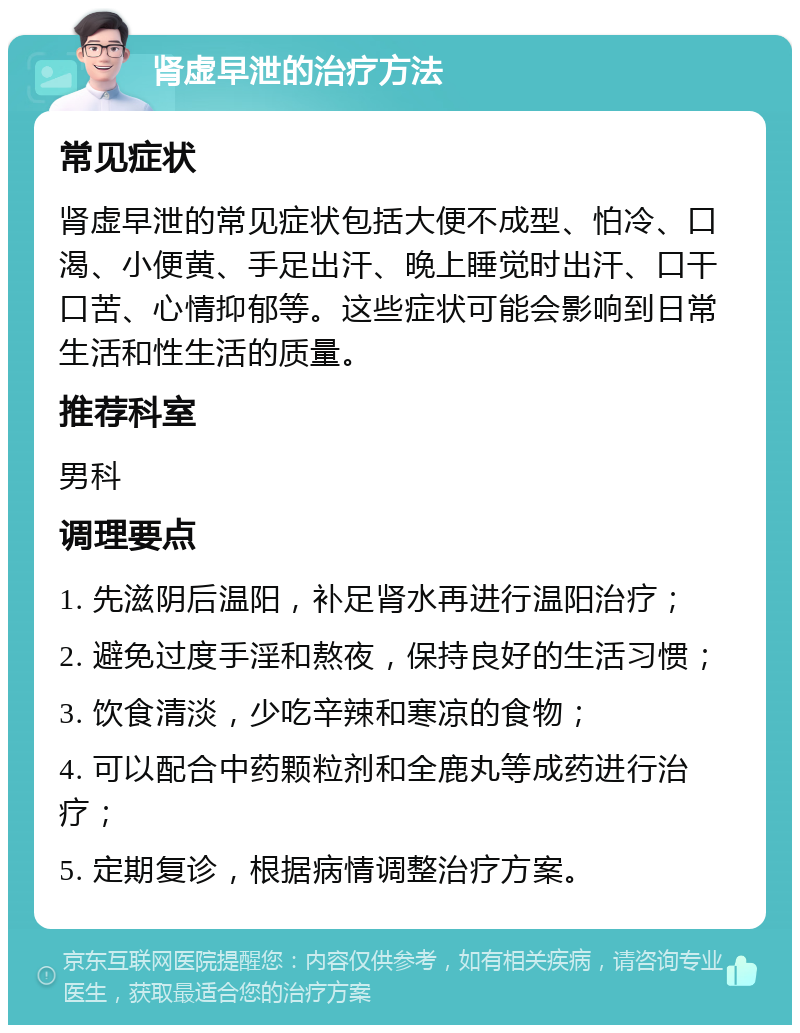 肾虚早泄的治疗方法 常见症状 肾虚早泄的常见症状包括大便不成型、怕冷、口渴、小便黄、手足出汗、晚上睡觉时出汗、口干口苦、心情抑郁等。这些症状可能会影响到日常生活和性生活的质量。 推荐科室 男科 调理要点 1. 先滋阴后温阳，补足肾水再进行温阳治疗； 2. 避免过度手淫和熬夜，保持良好的生活习惯； 3. 饮食清淡，少吃辛辣和寒凉的食物； 4. 可以配合中药颗粒剂和全鹿丸等成药进行治疗； 5. 定期复诊，根据病情调整治疗方案。