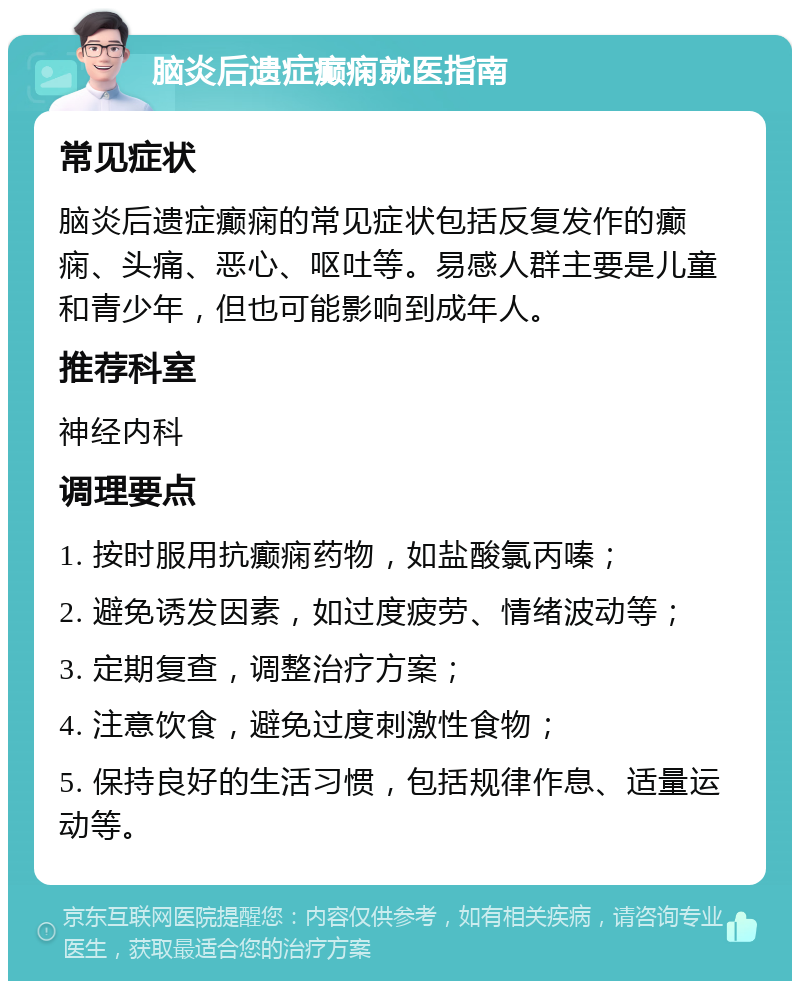 脑炎后遗症癫痫就医指南 常见症状 脑炎后遗症癫痫的常见症状包括反复发作的癫痫、头痛、恶心、呕吐等。易感人群主要是儿童和青少年，但也可能影响到成年人。 推荐科室 神经内科 调理要点 1. 按时服用抗癫痫药物，如盐酸氯丙嗪； 2. 避免诱发因素，如过度疲劳、情绪波动等； 3. 定期复查，调整治疗方案； 4. 注意饮食，避免过度刺激性食物； 5. 保持良好的生活习惯，包括规律作息、适量运动等。