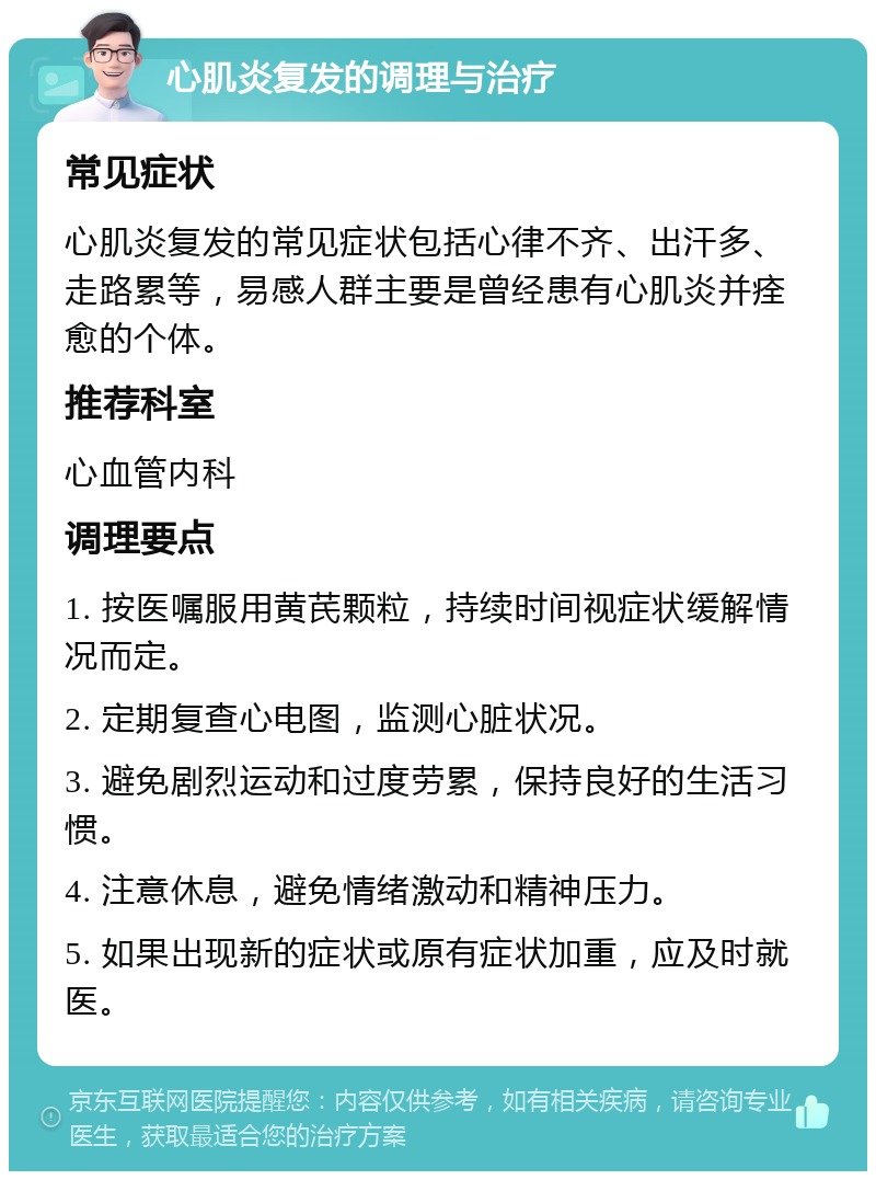 心肌炎复发的调理与治疗 常见症状 心肌炎复发的常见症状包括心律不齐、出汗多、走路累等，易感人群主要是曾经患有心肌炎并痊愈的个体。 推荐科室 心血管内科 调理要点 1. 按医嘱服用黄芪颗粒，持续时间视症状缓解情况而定。 2. 定期复查心电图，监测心脏状况。 3. 避免剧烈运动和过度劳累，保持良好的生活习惯。 4. 注意休息，避免情绪激动和精神压力。 5. 如果出现新的症状或原有症状加重，应及时就医。