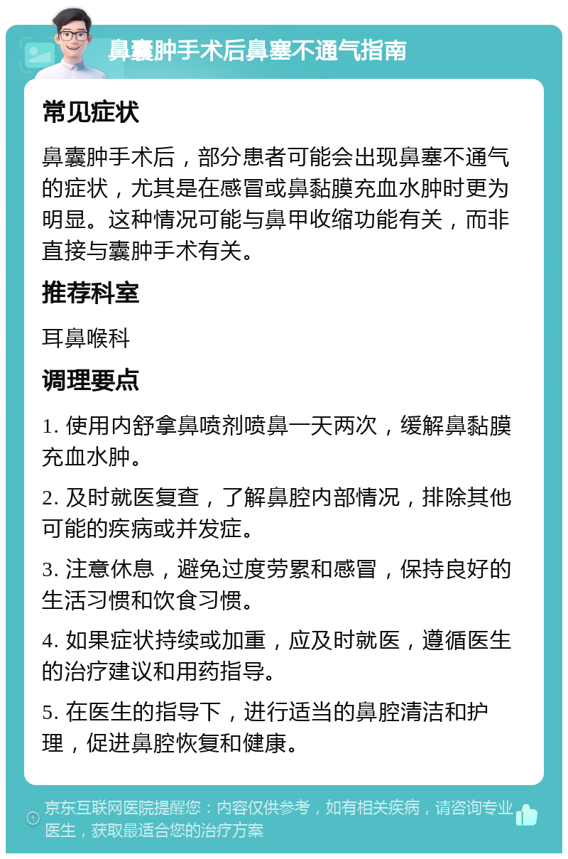 鼻囊肿手术后鼻塞不通气指南 常见症状 鼻囊肿手术后，部分患者可能会出现鼻塞不通气的症状，尤其是在感冒或鼻黏膜充血水肿时更为明显。这种情况可能与鼻甲收缩功能有关，而非直接与囊肿手术有关。 推荐科室 耳鼻喉科 调理要点 1. 使用内舒拿鼻喷剂喷鼻一天两次，缓解鼻黏膜充血水肿。 2. 及时就医复查，了解鼻腔内部情况，排除其他可能的疾病或并发症。 3. 注意休息，避免过度劳累和感冒，保持良好的生活习惯和饮食习惯。 4. 如果症状持续或加重，应及时就医，遵循医生的治疗建议和用药指导。 5. 在医生的指导下，进行适当的鼻腔清洁和护理，促进鼻腔恢复和健康。