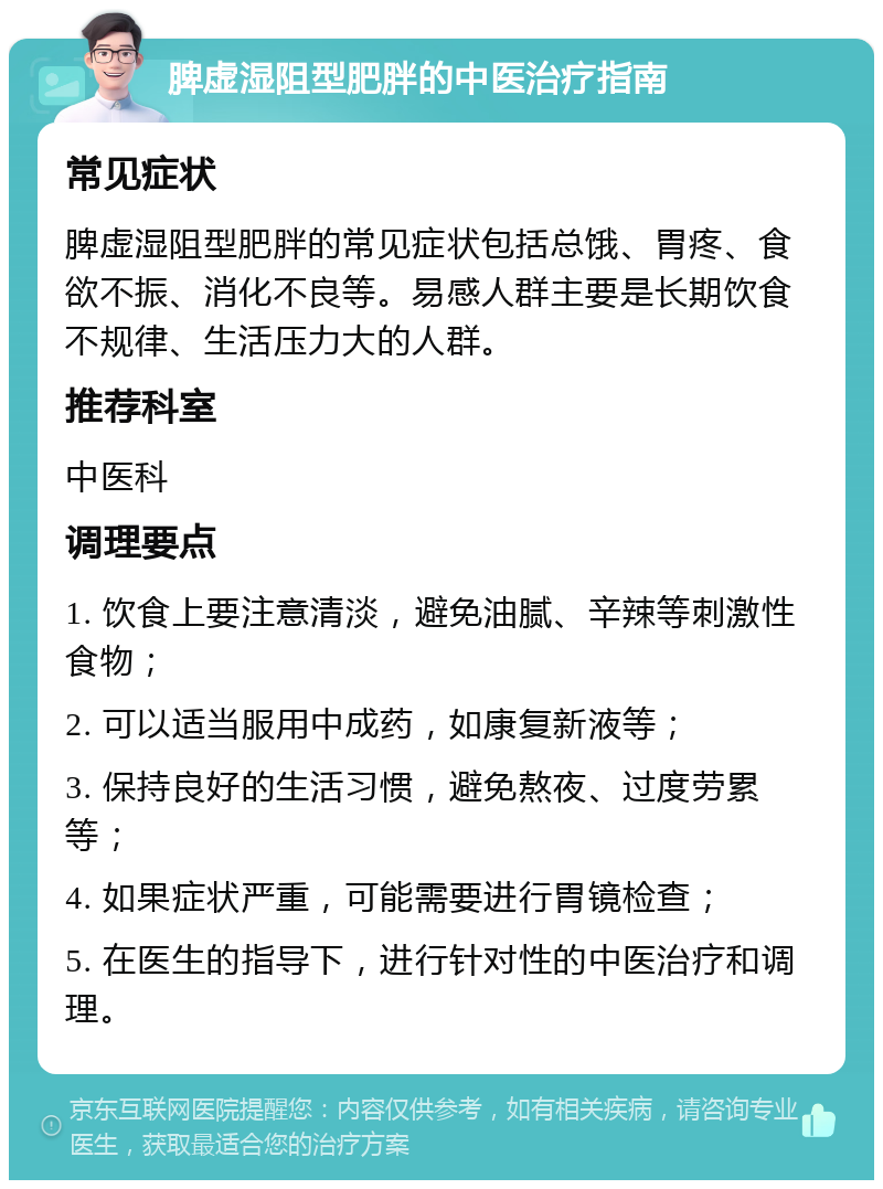 脾虚湿阻型肥胖的中医治疗指南 常见症状 脾虚湿阻型肥胖的常见症状包括总饿、胃疼、食欲不振、消化不良等。易感人群主要是长期饮食不规律、生活压力大的人群。 推荐科室 中医科 调理要点 1. 饮食上要注意清淡，避免油腻、辛辣等刺激性食物； 2. 可以适当服用中成药，如康复新液等； 3. 保持良好的生活习惯，避免熬夜、过度劳累等； 4. 如果症状严重，可能需要进行胃镜检查； 5. 在医生的指导下，进行针对性的中医治疗和调理。