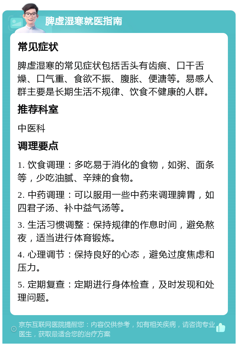 脾虚湿寒就医指南 常见症状 脾虚湿寒的常见症状包括舌头有齿痕、口干舌燥、口气重、食欲不振、腹胀、便溏等。易感人群主要是长期生活不规律、饮食不健康的人群。 推荐科室 中医科 调理要点 1. 饮食调理：多吃易于消化的食物，如粥、面条等，少吃油腻、辛辣的食物。 2. 中药调理：可以服用一些中药来调理脾胃，如四君子汤、补中益气汤等。 3. 生活习惯调整：保持规律的作息时间，避免熬夜，适当进行体育锻炼。 4. 心理调节：保持良好的心态，避免过度焦虑和压力。 5. 定期复查：定期进行身体检查，及时发现和处理问题。