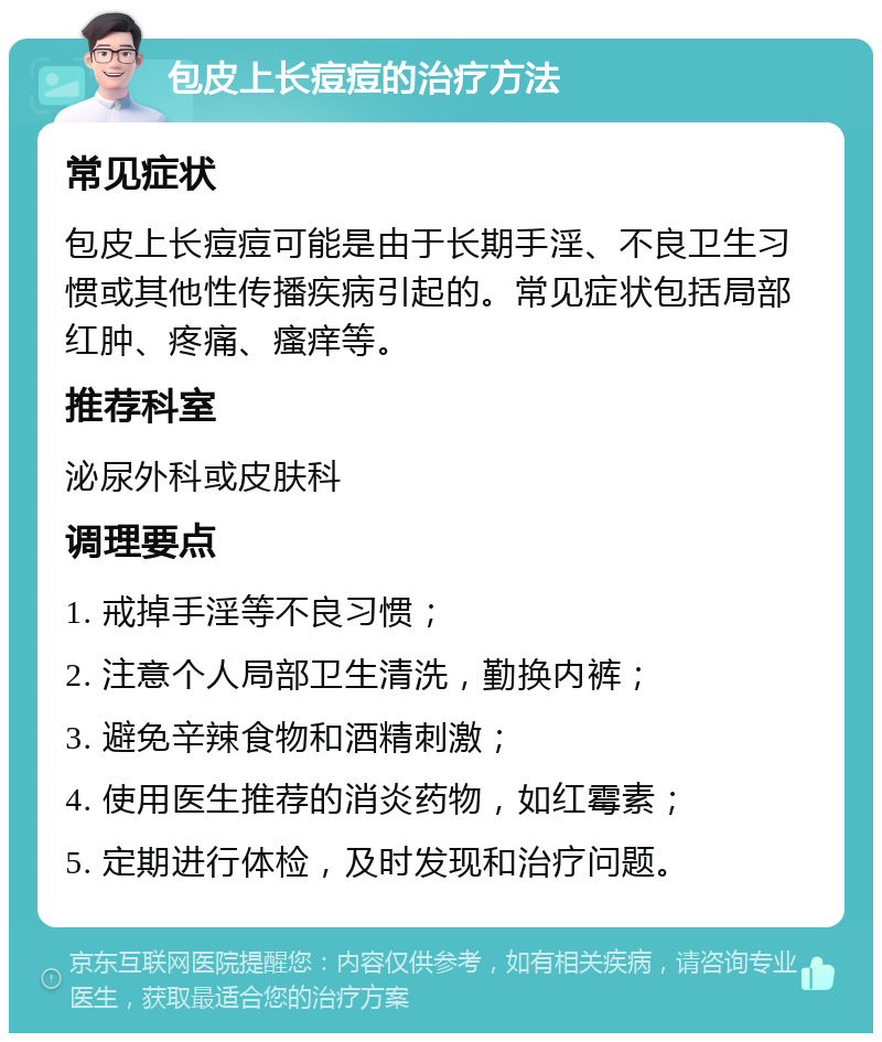 包皮上长痘痘的治疗方法 常见症状 包皮上长痘痘可能是由于长期手淫、不良卫生习惯或其他性传播疾病引起的。常见症状包括局部红肿、疼痛、瘙痒等。 推荐科室 泌尿外科或皮肤科 调理要点 1. 戒掉手淫等不良习惯； 2. 注意个人局部卫生清洗，勤换内裤； 3. 避免辛辣食物和酒精刺激； 4. 使用医生推荐的消炎药物，如红霉素； 5. 定期进行体检，及时发现和治疗问题。