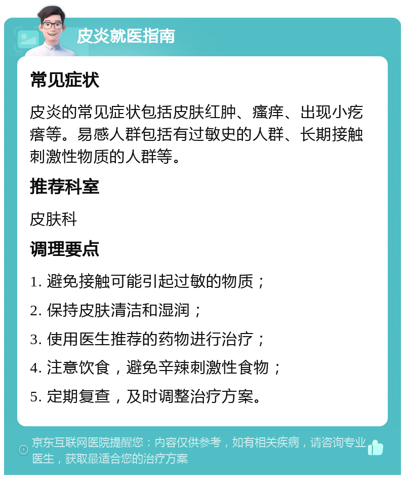 皮炎就医指南 常见症状 皮炎的常见症状包括皮肤红肿、瘙痒、出现小疙瘩等。易感人群包括有过敏史的人群、长期接触刺激性物质的人群等。 推荐科室 皮肤科 调理要点 1. 避免接触可能引起过敏的物质； 2. 保持皮肤清洁和湿润； 3. 使用医生推荐的药物进行治疗； 4. 注意饮食，避免辛辣刺激性食物； 5. 定期复查，及时调整治疗方案。