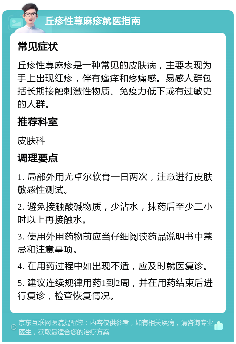 丘疹性荨麻疹就医指南 常见症状 丘疹性荨麻疹是一种常见的皮肤病，主要表现为手上出现红疹，伴有瘙痒和疼痛感。易感人群包括长期接触刺激性物质、免疫力低下或有过敏史的人群。 推荐科室 皮肤科 调理要点 1. 局部外用尤卓尔软膏一日两次，注意进行皮肤敏感性测试。 2. 避免接触酸碱物质，少沾水，抹药后至少二小时以上再接触水。 3. 使用外用药物前应当仔细阅读药品说明书中禁忌和注意事项。 4. 在用药过程中如出现不适，应及时就医复诊。 5. 建议连续规律用药1到2周，并在用药结束后进行复诊，检查恢复情况。