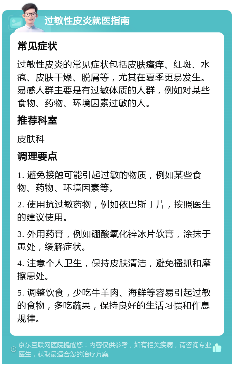 过敏性皮炎就医指南 常见症状 过敏性皮炎的常见症状包括皮肤瘙痒、红斑、水疱、皮肤干燥、脱屑等，尤其在夏季更易发生。易感人群主要是有过敏体质的人群，例如对某些食物、药物、环境因素过敏的人。 推荐科室 皮肤科 调理要点 1. 避免接触可能引起过敏的物质，例如某些食物、药物、环境因素等。 2. 使用抗过敏药物，例如依巴斯丁片，按照医生的建议使用。 3. 外用药膏，例如硼酸氧化锌冰片软膏，涂抹于患处，缓解症状。 4. 注意个人卫生，保持皮肤清洁，避免搔抓和摩擦患处。 5. 调整饮食，少吃牛羊肉、海鲜等容易引起过敏的食物，多吃蔬果，保持良好的生活习惯和作息规律。