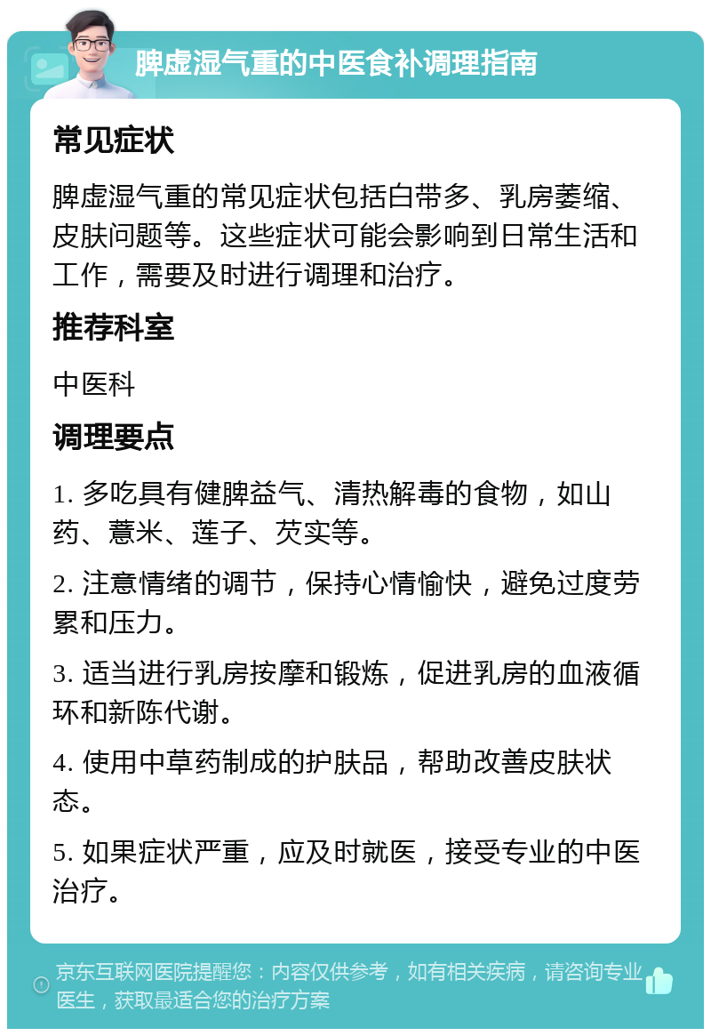 脾虚湿气重的中医食补调理指南 常见症状 脾虚湿气重的常见症状包括白带多、乳房萎缩、皮肤问题等。这些症状可能会影响到日常生活和工作，需要及时进行调理和治疗。 推荐科室 中医科 调理要点 1. 多吃具有健脾益气、清热解毒的食物，如山药、薏米、莲子、芡实等。 2. 注意情绪的调节，保持心情愉快，避免过度劳累和压力。 3. 适当进行乳房按摩和锻炼，促进乳房的血液循环和新陈代谢。 4. 使用中草药制成的护肤品，帮助改善皮肤状态。 5. 如果症状严重，应及时就医，接受专业的中医治疗。