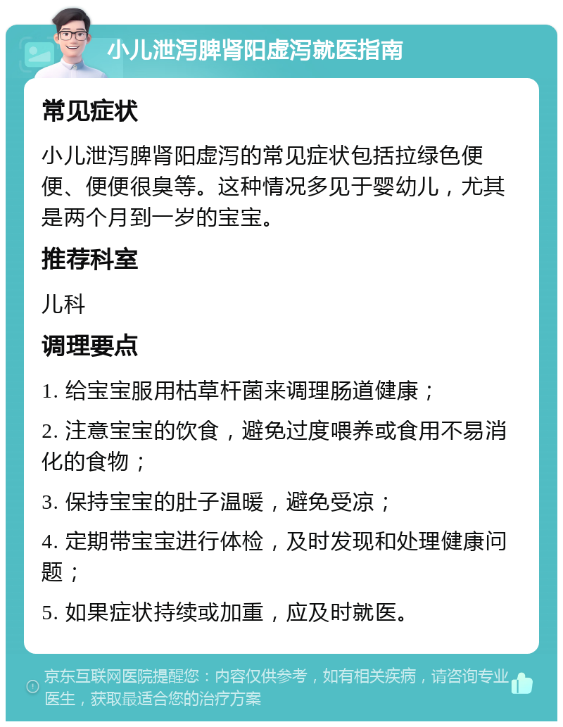 小儿泄泻脾肾阳虚泻就医指南 常见症状 小儿泄泻脾肾阳虚泻的常见症状包括拉绿色便便、便便很臭等。这种情况多见于婴幼儿，尤其是两个月到一岁的宝宝。 推荐科室 儿科 调理要点 1. 给宝宝服用枯草杆菌来调理肠道健康； 2. 注意宝宝的饮食，避免过度喂养或食用不易消化的食物； 3. 保持宝宝的肚子温暖，避免受凉； 4. 定期带宝宝进行体检，及时发现和处理健康问题； 5. 如果症状持续或加重，应及时就医。