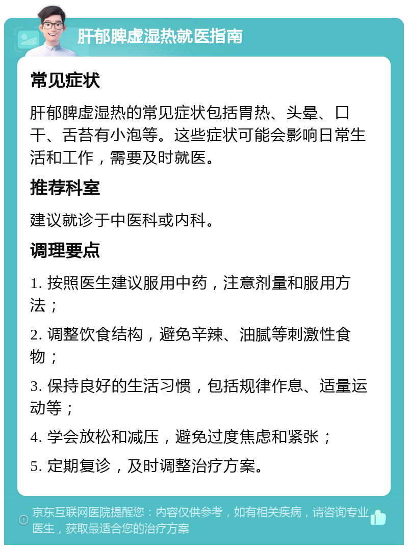 肝郁脾虚湿热就医指南 常见症状 肝郁脾虚湿热的常见症状包括胃热、头晕、口干、舌苔有小泡等。这些症状可能会影响日常生活和工作，需要及时就医。 推荐科室 建议就诊于中医科或内科。 调理要点 1. 按照医生建议服用中药，注意剂量和服用方法； 2. 调整饮食结构，避免辛辣、油腻等刺激性食物； 3. 保持良好的生活习惯，包括规律作息、适量运动等； 4. 学会放松和减压，避免过度焦虑和紧张； 5. 定期复诊，及时调整治疗方案。