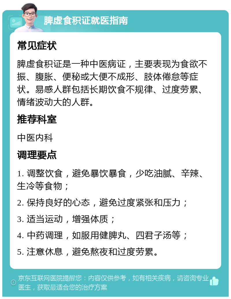 脾虚食积证就医指南 常见症状 脾虚食积证是一种中医病证，主要表现为食欲不振、腹胀、便秘或大便不成形、肢体倦怠等症状。易感人群包括长期饮食不规律、过度劳累、情绪波动大的人群。 推荐科室 中医内科 调理要点 1. 调整饮食，避免暴饮暴食，少吃油腻、辛辣、生冷等食物； 2. 保持良好的心态，避免过度紧张和压力； 3. 适当运动，增强体质； 4. 中药调理，如服用健脾丸、四君子汤等； 5. 注意休息，避免熬夜和过度劳累。