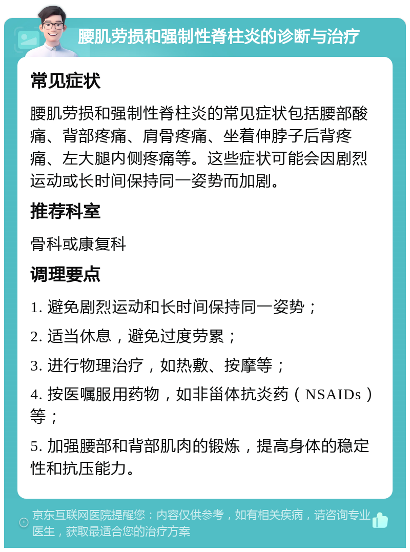 腰肌劳损和强制性脊柱炎的诊断与治疗 常见症状 腰肌劳损和强制性脊柱炎的常见症状包括腰部酸痛、背部疼痛、肩骨疼痛、坐着伸脖子后背疼痛、左大腿内侧疼痛等。这些症状可能会因剧烈运动或长时间保持同一姿势而加剧。 推荐科室 骨科或康复科 调理要点 1. 避免剧烈运动和长时间保持同一姿势； 2. 适当休息，避免过度劳累； 3. 进行物理治疗，如热敷、按摩等； 4. 按医嘱服用药物，如非甾体抗炎药（NSAIDs）等； 5. 加强腰部和背部肌肉的锻炼，提高身体的稳定性和抗压能力。