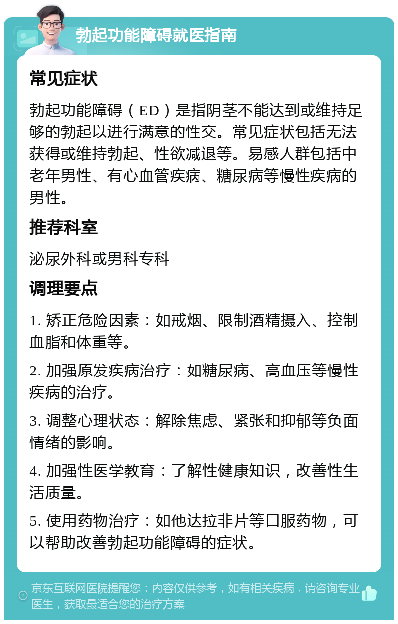 勃起功能障碍就医指南 常见症状 勃起功能障碍（ED）是指阴茎不能达到或维持足够的勃起以进行满意的性交。常见症状包括无法获得或维持勃起、性欲减退等。易感人群包括中老年男性、有心血管疾病、糖尿病等慢性疾病的男性。 推荐科室 泌尿外科或男科专科 调理要点 1. 矫正危险因素：如戒烟、限制酒精摄入、控制血脂和体重等。 2. 加强原发疾病治疗：如糖尿病、高血压等慢性疾病的治疗。 3. 调整心理状态：解除焦虑、紧张和抑郁等负面情绪的影响。 4. 加强性医学教育：了解性健康知识，改善性生活质量。 5. 使用药物治疗：如他达拉非片等口服药物，可以帮助改善勃起功能障碍的症状。