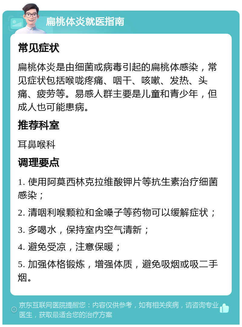 扁桃体炎就医指南 常见症状 扁桃体炎是由细菌或病毒引起的扁桃体感染，常见症状包括喉咙疼痛、咽干、咳嗽、发热、头痛、疲劳等。易感人群主要是儿童和青少年，但成人也可能患病。 推荐科室 耳鼻喉科 调理要点 1. 使用阿莫西林克拉维酸钾片等抗生素治疗细菌感染； 2. 清咽利喉颗粒和金嗓子等药物可以缓解症状； 3. 多喝水，保持室内空气清新； 4. 避免受凉，注意保暖； 5. 加强体格锻炼，增强体质，避免吸烟或吸二手烟。