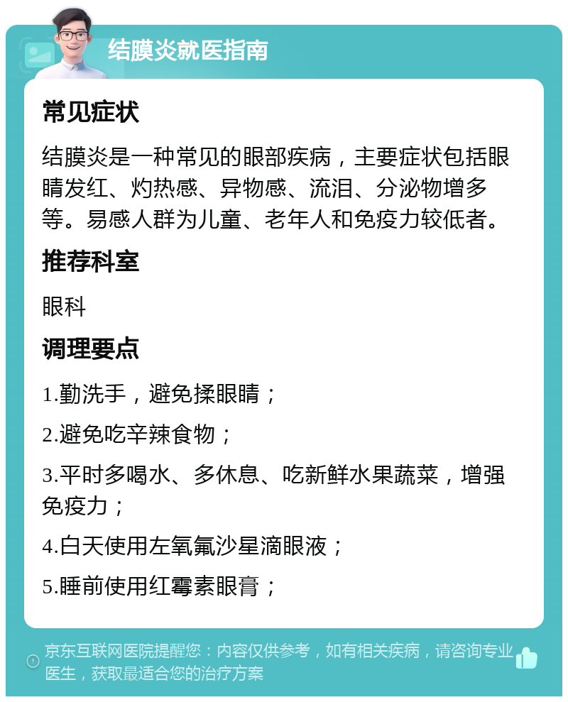 结膜炎就医指南 常见症状 结膜炎是一种常见的眼部疾病，主要症状包括眼睛发红、灼热感、异物感、流泪、分泌物增多等。易感人群为儿童、老年人和免疫力较低者。 推荐科室 眼科 调理要点 1.勤洗手，避免揉眼睛； 2.避免吃辛辣食物； 3.平时多喝水、多休息、吃新鲜水果蔬菜，增强免疫力； 4.白天使用左氧氟沙星滴眼液； 5.睡前使用红霉素眼膏；