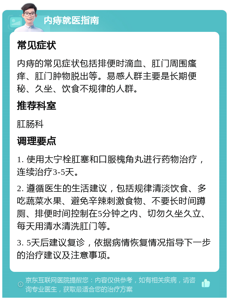 内痔就医指南 常见症状 内痔的常见症状包括排便时滴血、肛门周围瘙痒、肛门肿物脱出等。易感人群主要是长期便秘、久坐、饮食不规律的人群。 推荐科室 肛肠科 调理要点 1. 使用太宁栓肛塞和口服槐角丸进行药物治疗，连续治疗3-5天。 2. 遵循医生的生活建议，包括规律清淡饮食、多吃蔬菜水果、避免辛辣刺激食物、不要长时间蹲厕、排便时间控制在5分钟之内、切勿久坐久立、每天用清水清洗肛门等。 3. 5天后建议复诊，依据病情恢复情况指导下一步的治疗建议及注意事项。