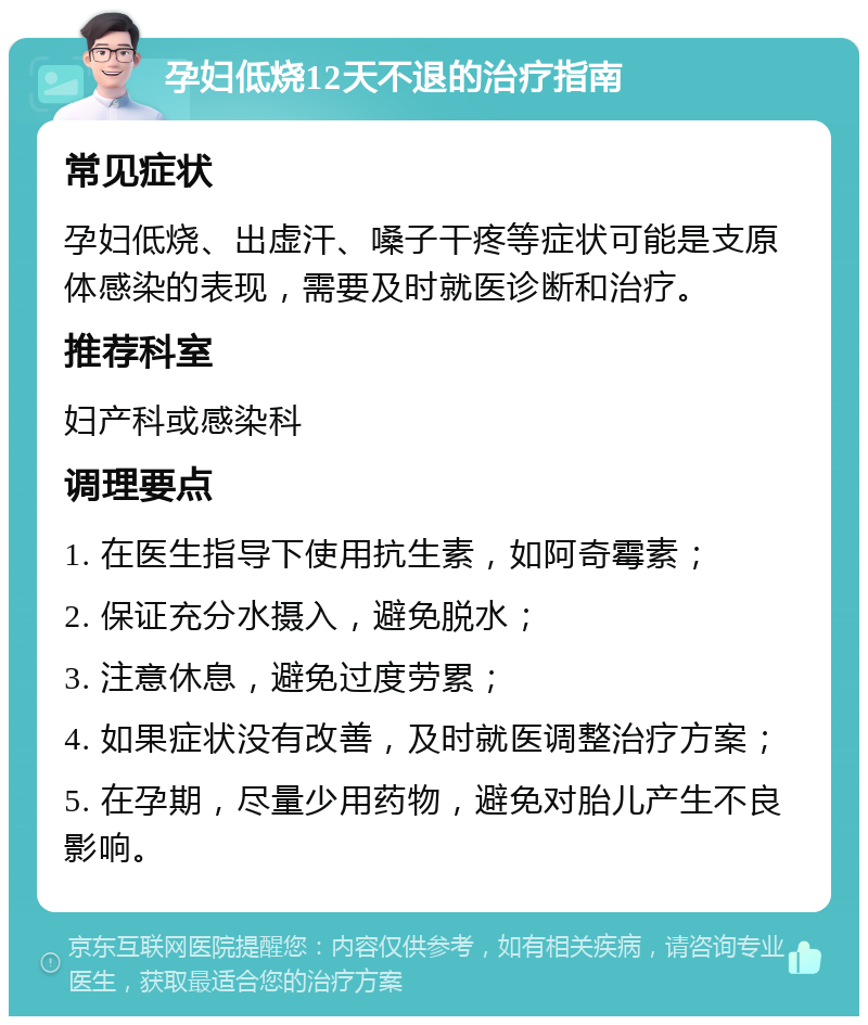 孕妇低烧12天不退的治疗指南 常见症状 孕妇低烧、出虚汗、嗓子干疼等症状可能是支原体感染的表现，需要及时就医诊断和治疗。 推荐科室 妇产科或感染科 调理要点 1. 在医生指导下使用抗生素，如阿奇霉素； 2. 保证充分水摄入，避免脱水； 3. 注意休息，避免过度劳累； 4. 如果症状没有改善，及时就医调整治疗方案； 5. 在孕期，尽量少用药物，避免对胎儿产生不良影响。