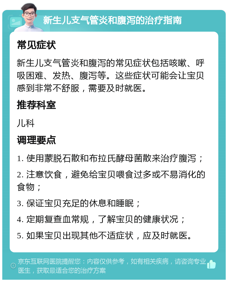 新生儿支气管炎和腹泻的治疗指南 常见症状 新生儿支气管炎和腹泻的常见症状包括咳嗽、呼吸困难、发热、腹泻等。这些症状可能会让宝贝感到非常不舒服，需要及时就医。 推荐科室 儿科 调理要点 1. 使用蒙脱石散和布拉氏酵母菌散来治疗腹泻； 2. 注意饮食，避免给宝贝喂食过多或不易消化的食物； 3. 保证宝贝充足的休息和睡眠； 4. 定期复查血常规，了解宝贝的健康状况； 5. 如果宝贝出现其他不适症状，应及时就医。