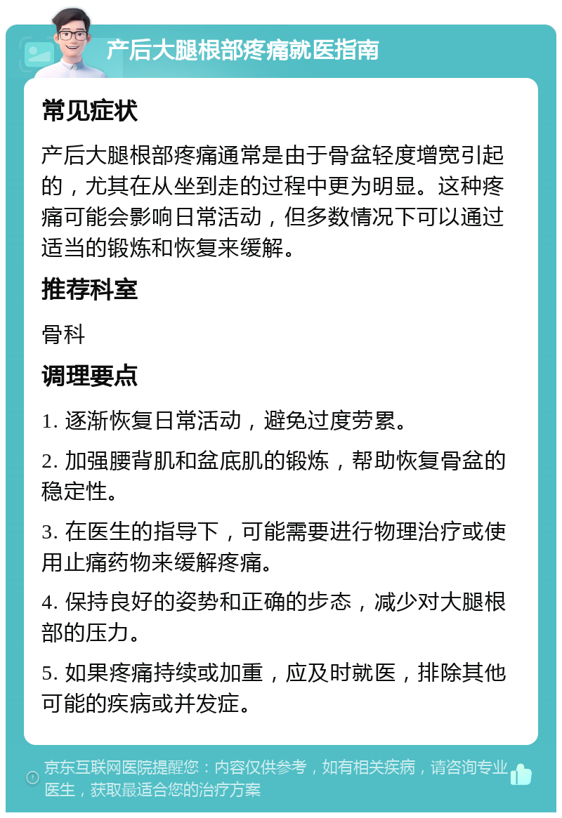 产后大腿根部疼痛就医指南 常见症状 产后大腿根部疼痛通常是由于骨盆轻度增宽引起的，尤其在从坐到走的过程中更为明显。这种疼痛可能会影响日常活动，但多数情况下可以通过适当的锻炼和恢复来缓解。 推荐科室 骨科 调理要点 1. 逐渐恢复日常活动，避免过度劳累。 2. 加强腰背肌和盆底肌的锻炼，帮助恢复骨盆的稳定性。 3. 在医生的指导下，可能需要进行物理治疗或使用止痛药物来缓解疼痛。 4. 保持良好的姿势和正确的步态，减少对大腿根部的压力。 5. 如果疼痛持续或加重，应及时就医，排除其他可能的疾病或并发症。