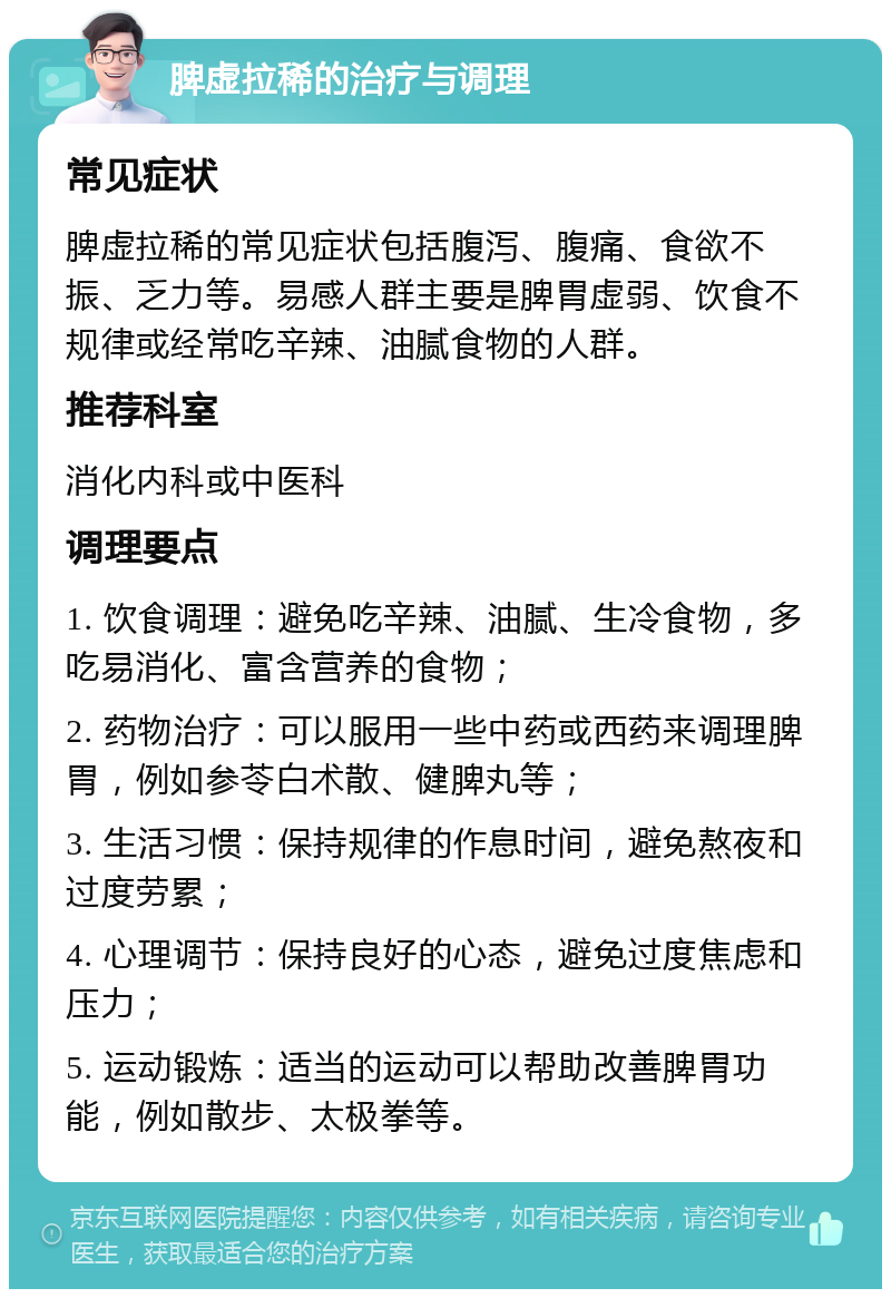 脾虚拉稀的治疗与调理 常见症状 脾虚拉稀的常见症状包括腹泻、腹痛、食欲不振、乏力等。易感人群主要是脾胃虚弱、饮食不规律或经常吃辛辣、油腻食物的人群。 推荐科室 消化内科或中医科 调理要点 1. 饮食调理：避免吃辛辣、油腻、生冷食物，多吃易消化、富含营养的食物； 2. 药物治疗：可以服用一些中药或西药来调理脾胃，例如参苓白术散、健脾丸等； 3. 生活习惯：保持规律的作息时间，避免熬夜和过度劳累； 4. 心理调节：保持良好的心态，避免过度焦虑和压力； 5. 运动锻炼：适当的运动可以帮助改善脾胃功能，例如散步、太极拳等。