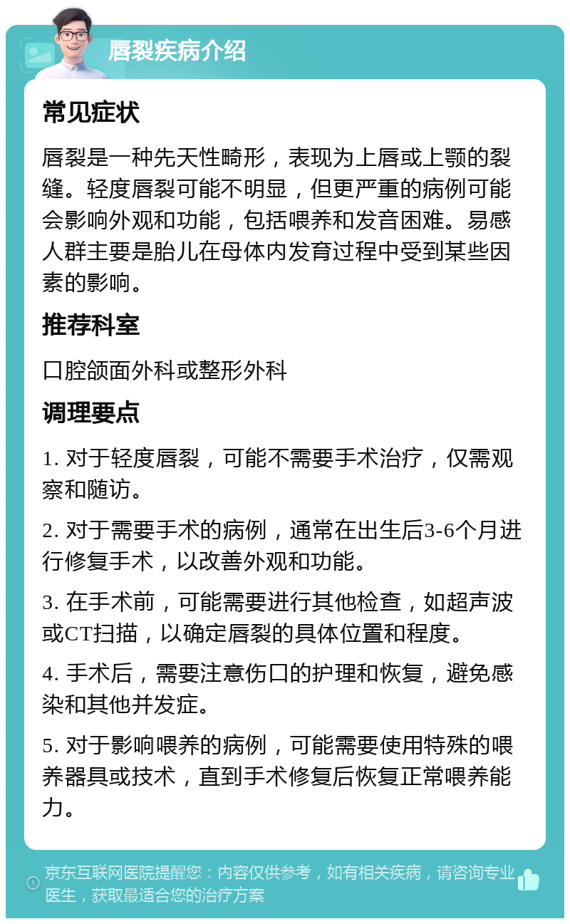 唇裂疾病介绍 常见症状 唇裂是一种先天性畸形，表现为上唇或上颚的裂缝。轻度唇裂可能不明显，但更严重的病例可能会影响外观和功能，包括喂养和发音困难。易感人群主要是胎儿在母体内发育过程中受到某些因素的影响。 推荐科室 口腔颌面外科或整形外科 调理要点 1. 对于轻度唇裂，可能不需要手术治疗，仅需观察和随访。 2. 对于需要手术的病例，通常在出生后3-6个月进行修复手术，以改善外观和功能。 3. 在手术前，可能需要进行其他检查，如超声波或CT扫描，以确定唇裂的具体位置和程度。 4. 手术后，需要注意伤口的护理和恢复，避免感染和其他并发症。 5. 对于影响喂养的病例，可能需要使用特殊的喂养器具或技术，直到手术修复后恢复正常喂养能力。