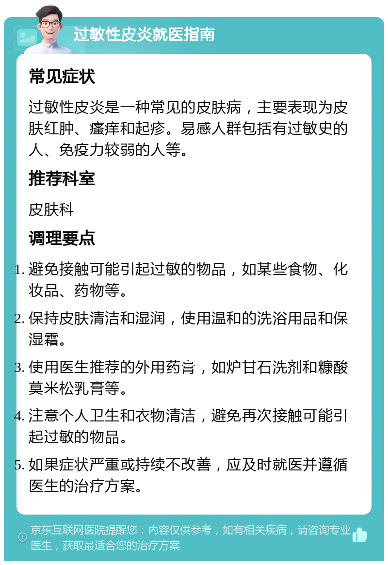 过敏性皮炎就医指南 常见症状 过敏性皮炎是一种常见的皮肤病，主要表现为皮肤红肿、瘙痒和起疹。易感人群包括有过敏史的人、免疫力较弱的人等。 推荐科室 皮肤科 调理要点 避免接触可能引起过敏的物品，如某些食物、化妆品、药物等。 保持皮肤清洁和湿润，使用温和的洗浴用品和保湿霜。 使用医生推荐的外用药膏，如炉甘石洗剂和糠酸莫米松乳膏等。 注意个人卫生和衣物清洁，避免再次接触可能引起过敏的物品。 如果症状严重或持续不改善，应及时就医并遵循医生的治疗方案。