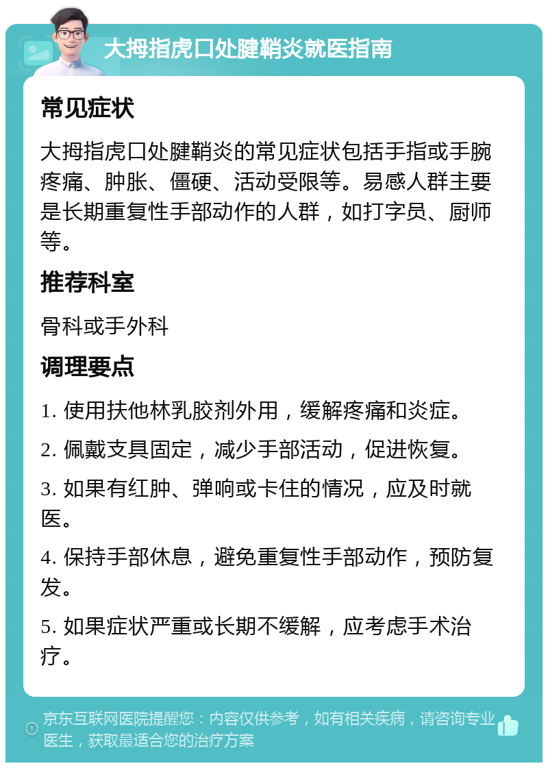 大拇指虎口处腱鞘炎就医指南 常见症状 大拇指虎口处腱鞘炎的常见症状包括手指或手腕疼痛、肿胀、僵硬、活动受限等。易感人群主要是长期重复性手部动作的人群，如打字员、厨师等。 推荐科室 骨科或手外科 调理要点 1. 使用扶他林乳胶剂外用，缓解疼痛和炎症。 2. 佩戴支具固定，减少手部活动，促进恢复。 3. 如果有红肿、弹响或卡住的情况，应及时就医。 4. 保持手部休息，避免重复性手部动作，预防复发。 5. 如果症状严重或长期不缓解，应考虑手术治疗。