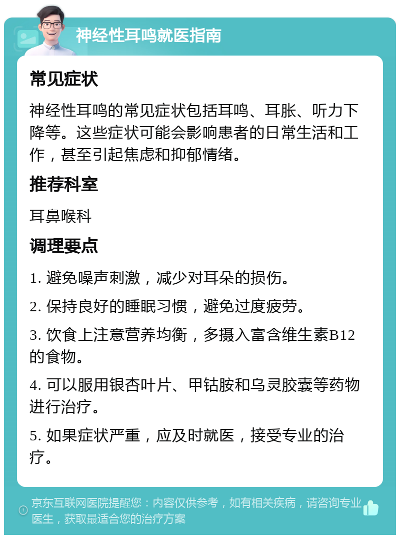 神经性耳鸣就医指南 常见症状 神经性耳鸣的常见症状包括耳鸣、耳胀、听力下降等。这些症状可能会影响患者的日常生活和工作，甚至引起焦虑和抑郁情绪。 推荐科室 耳鼻喉科 调理要点 1. 避免噪声刺激，减少对耳朵的损伤。 2. 保持良好的睡眠习惯，避免过度疲劳。 3. 饮食上注意营养均衡，多摄入富含维生素B12的食物。 4. 可以服用银杏叶片、甲钴胺和乌灵胶囊等药物进行治疗。 5. 如果症状严重，应及时就医，接受专业的治疗。