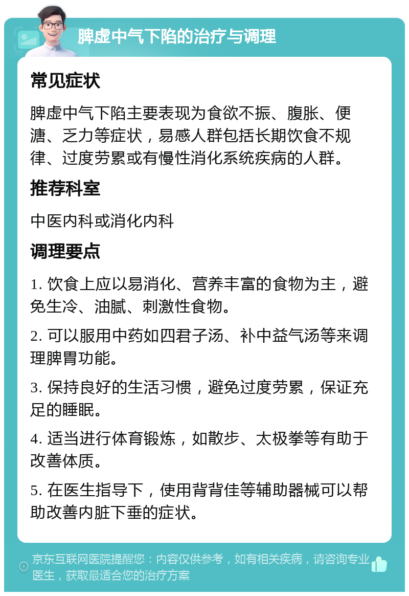 脾虚中气下陷的治疗与调理 常见症状 脾虚中气下陷主要表现为食欲不振、腹胀、便溏、乏力等症状，易感人群包括长期饮食不规律、过度劳累或有慢性消化系统疾病的人群。 推荐科室 中医内科或消化内科 调理要点 1. 饮食上应以易消化、营养丰富的食物为主，避免生冷、油腻、刺激性食物。 2. 可以服用中药如四君子汤、补中益气汤等来调理脾胃功能。 3. 保持良好的生活习惯，避免过度劳累，保证充足的睡眠。 4. 适当进行体育锻炼，如散步、太极拳等有助于改善体质。 5. 在医生指导下，使用背背佳等辅助器械可以帮助改善内脏下垂的症状。